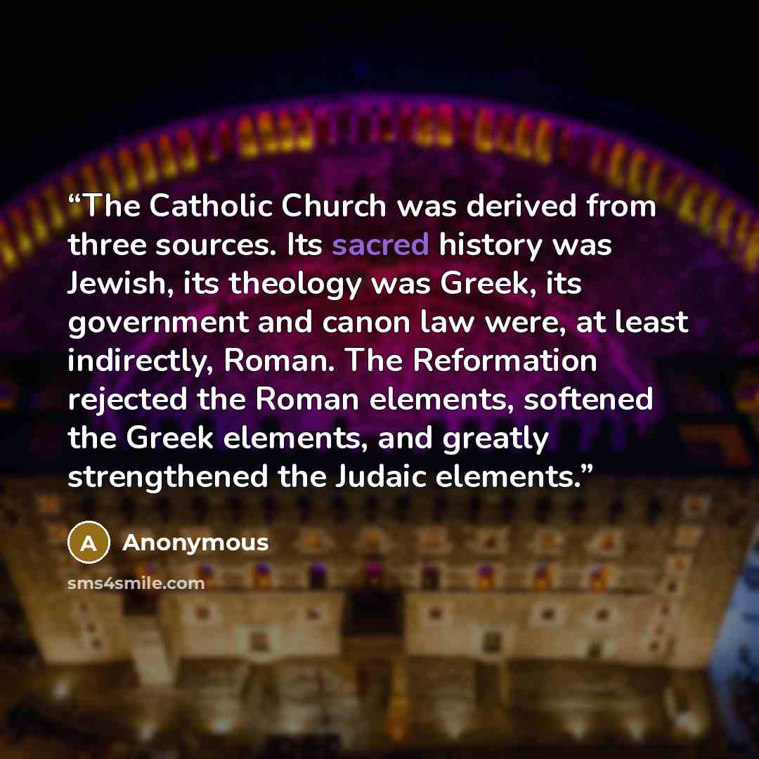 “The Catholic Church was derived from three sources. Its sacred history was Jewish, its theology was Greek, its government and canon law were, at least indirectly, Roman. The Reformation rejected the Roman elements, softened the Greek elements, and greatly strengthened the Judaic elements.” quote by Anonymous