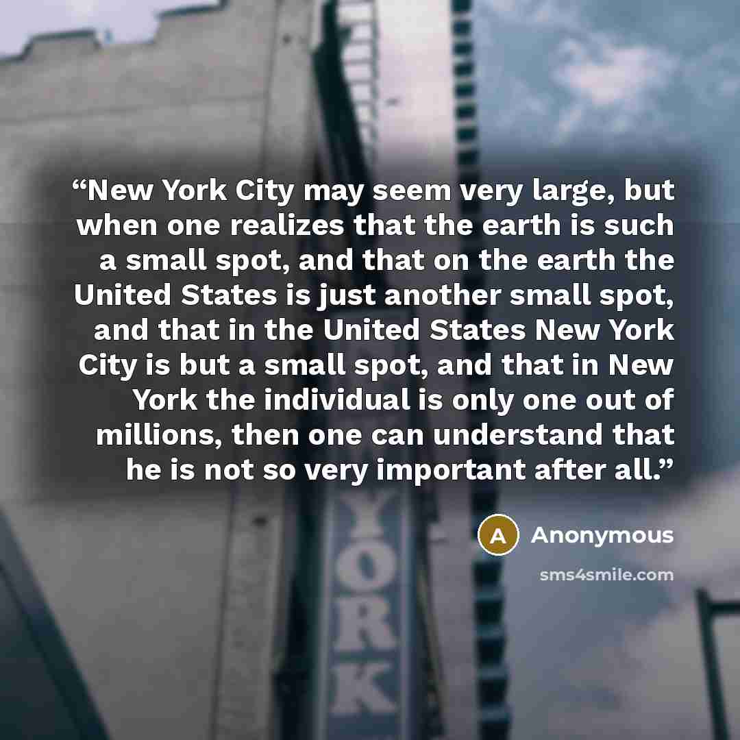 “New York City may seem very large, but when one realizes that the earth is such a small spot, and that on the earth the United States is just another small spot, and that in the United States New York City is but a small spot, and that in New York the individual is only one out of millions, then…” quote by Anonymous