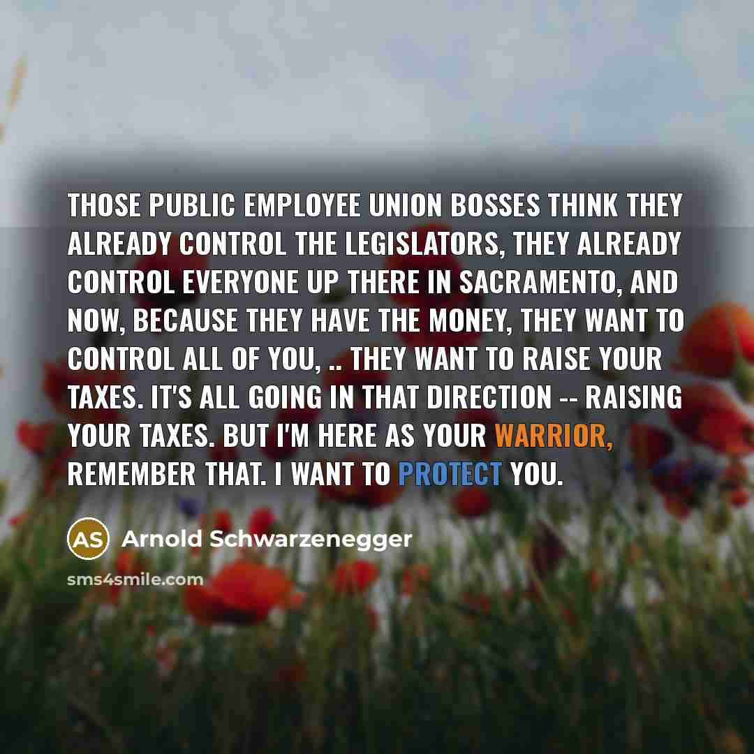 “Those public employee union bosses think they already control the legislators, they already control everyone up there in Sacramento, and now, because they have the money, they want to control all of you, .. They want to raise your taxes. It's all going in that direction -- raising your taxes. But…” quote by Arnold Schwarzenegger