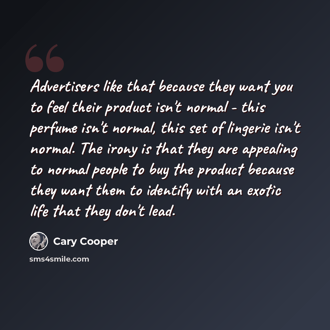 “Advertisers like that because they want you to feel their product isn't normal - this perfume isn't normal, this set of lingerie isn't normal. The irony is that they are appealing to normal people to buy the product because they want them to identify with an exotic life that they don't lead.” quote by Cary Cooper