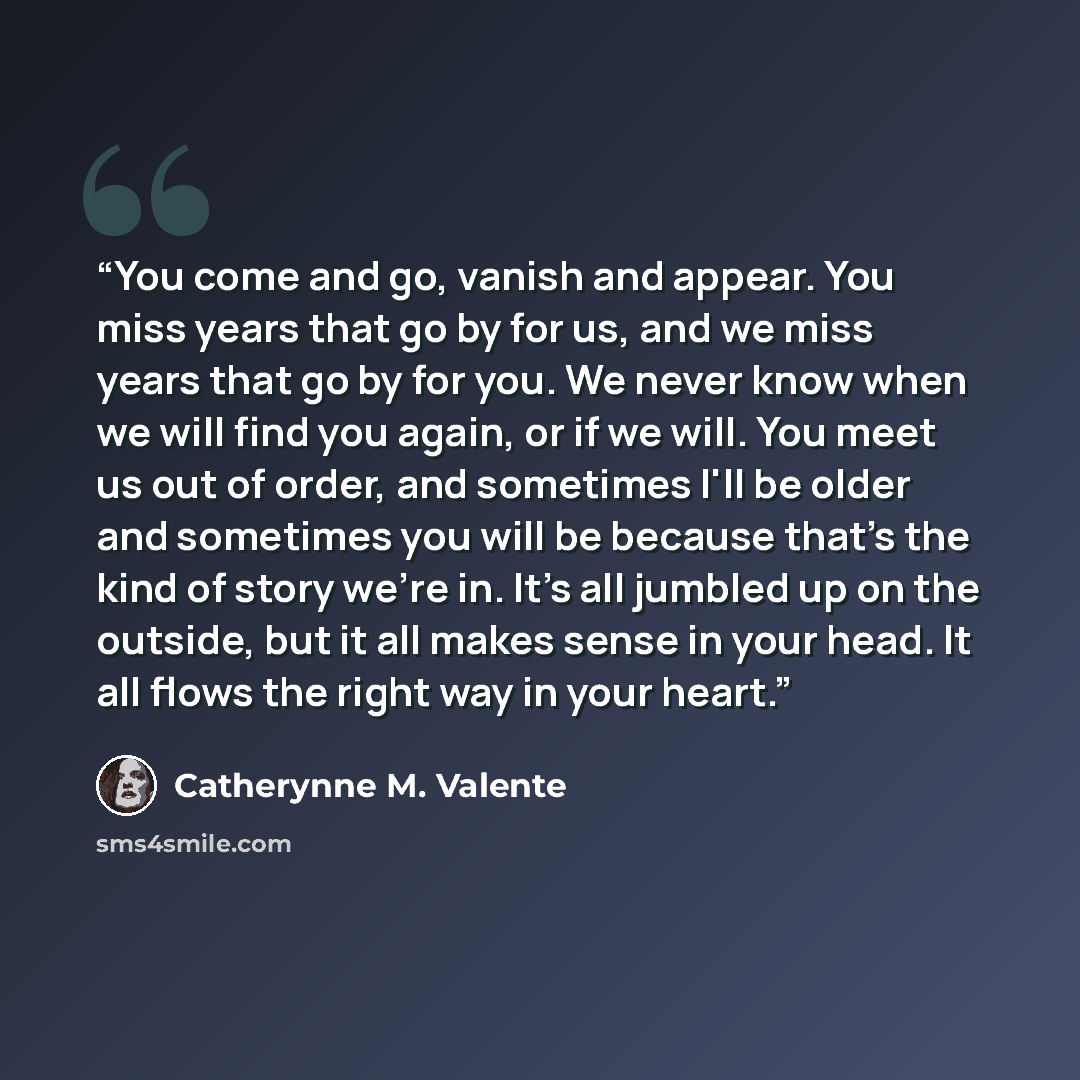 “You come and go, vanish and appear. You miss years that go by for us, and we miss years that go by for you. We never know when we will find you again, or if we will. You meet us out of order, and sometimes I'll be older and sometimes you will be because that's the kind of story we're in. It's all…” quote by Catherynne M. Valente