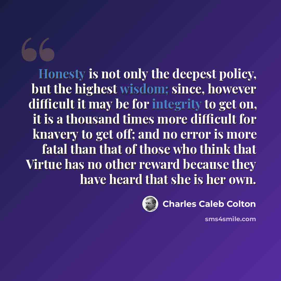 “Honesty is not only the deepest policy, but the highest wisdom; since, however difficult it may be for integrity to get on, it is a thousand times more difficult for knavery to get off; and no error is more fatal than that of those who think that Virtue has no other reward because they have heard…” quote by Charles Caleb Colton