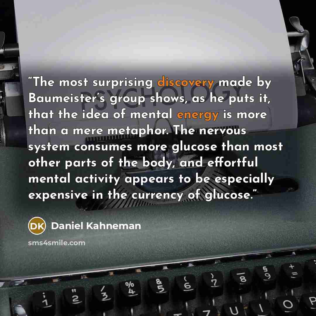 “The most surprising discovery made by Baumeister’s group shows, as he puts it, that the idea of mental energy is more than a mere metaphor. The nervous system consumes more glucose than most other parts of the body, and effortful mental activity appears to be especially expensive in the currency…” quote by Daniel Kahneman
