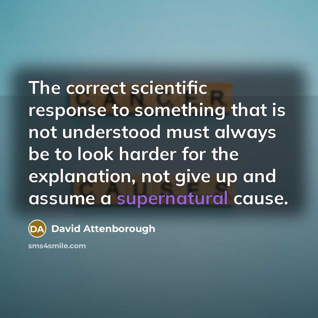 “The correct scientific response to something that is not understood must always be to look harder for the explanation, not give up and assume a supernatural cause.” quote by David Attenborough