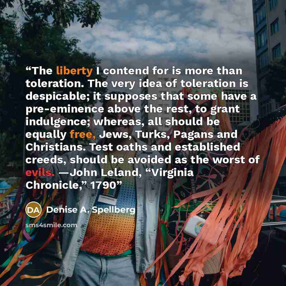 “The liberty I contend for is more than toleration. The very idea of toleration is despicable; it supposes that some have a pre-eminence above the rest, to grant indulgence; whereas, all should be equally free, Jews, Turks, Pagans and Christians. Test oaths and established creeds, should be avoided…” quote by Denise A. Spellberg