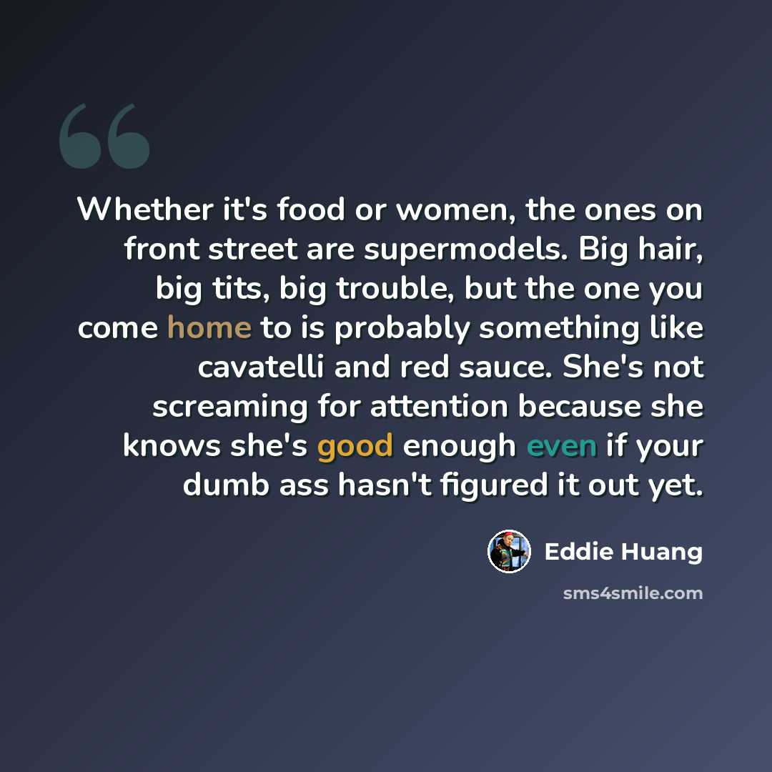 “Whether it's food or women, the ones on front street are supermodels. Big hair, big tits, big trouble, but the one you come home to is probably something like cavatelli and red sauce. She's not screaming for attention because she knows she's good enough even if your dumb ass hasn't figured it out…” quote by Eddie Huang