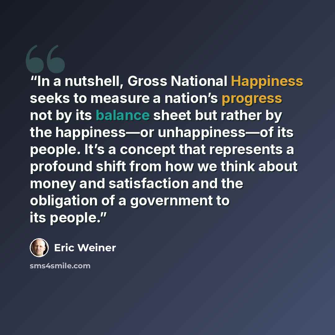 “In a nutshell, Gross National Happiness seeks to measure a nation’s progress not by its balance sheet but rather by the happiness—or unhappiness—of its people. It’s a concept that represents a profound shift from how we think about money and satisfaction and the obligation of a government to its…” quote by Eric Weiner