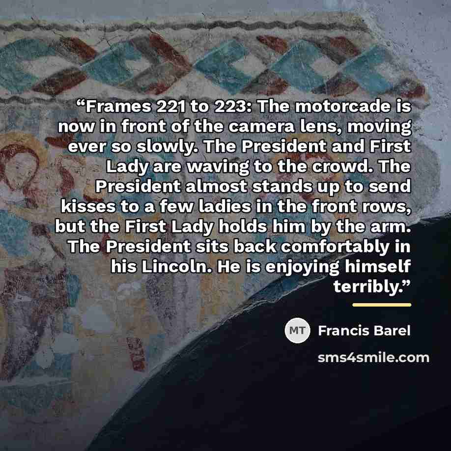 “Frames 221 to 223: The motorcade is now in front of the camera lens, moving ever so slowly. The President and First Lady are waving to the crowd. The President almost stands up to send kisses to a few ladies in the front rows, but the First Lady holds him by the arm. The President sits back…” quote by Francis Barel
