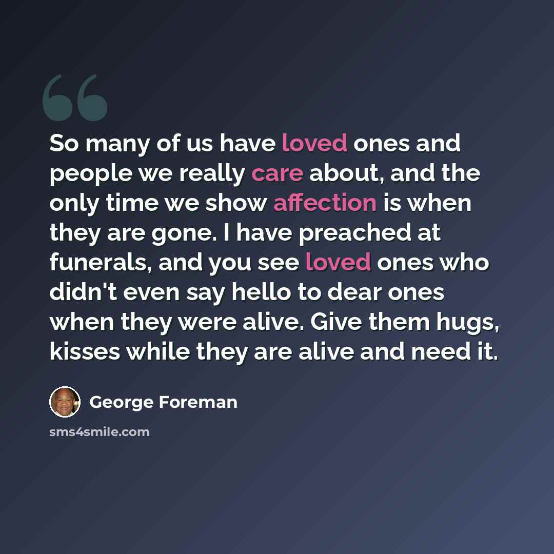 “So many of us have loved ones and people we really care about, and the only time we show affection is when they are gone. I have preached at funerals, and you see loved ones who didn't even say hello to dear ones when they were alive. Give them hugs, kisses while they are alive and need it.” quote by George Foreman