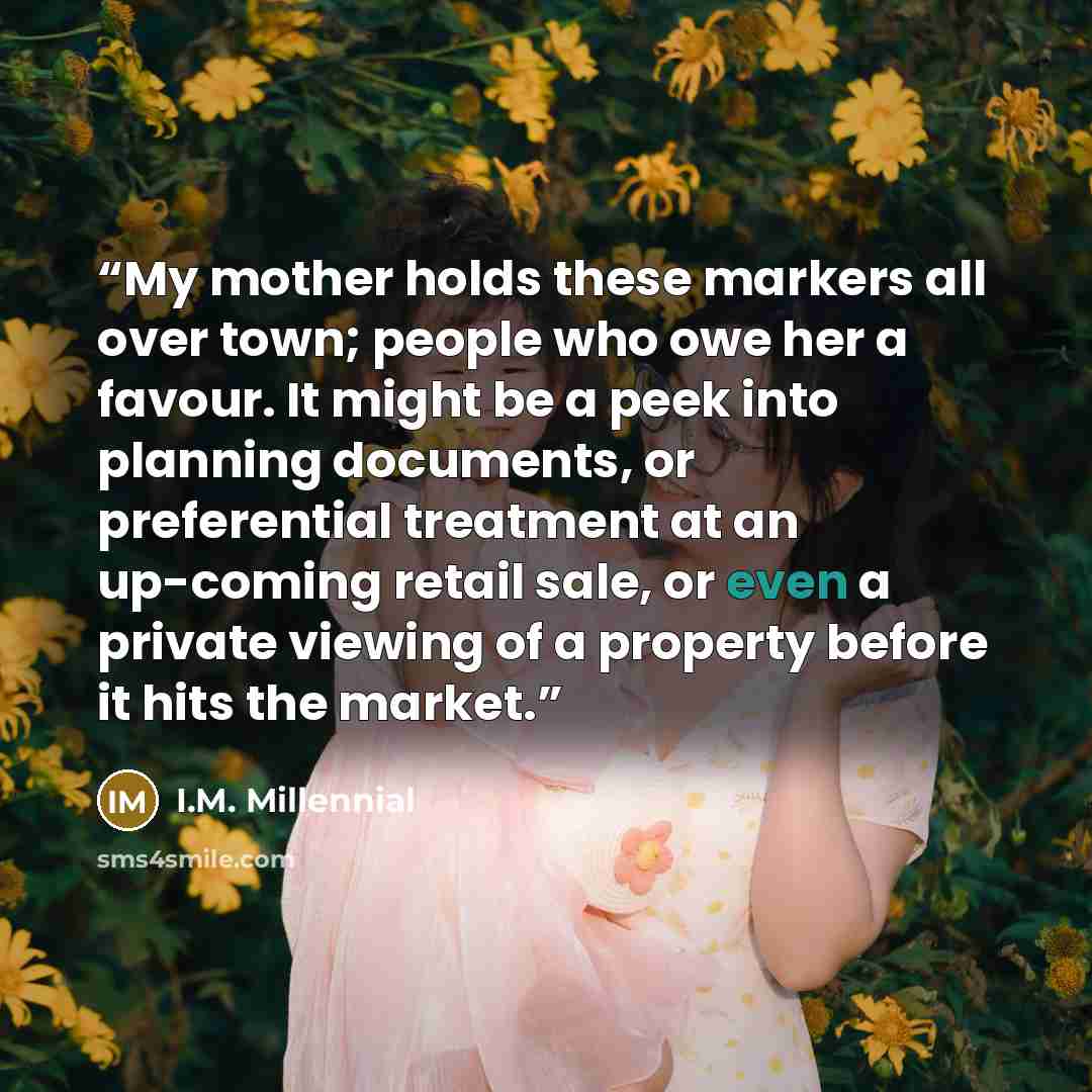 “My mother holds these markers all over town; people who owe her a favour. It might be a peek into planning documents, or preferential treatment at an up-coming retail sale, or even a private viewing of a property before it hits the market.” quote by I.M. Millennial