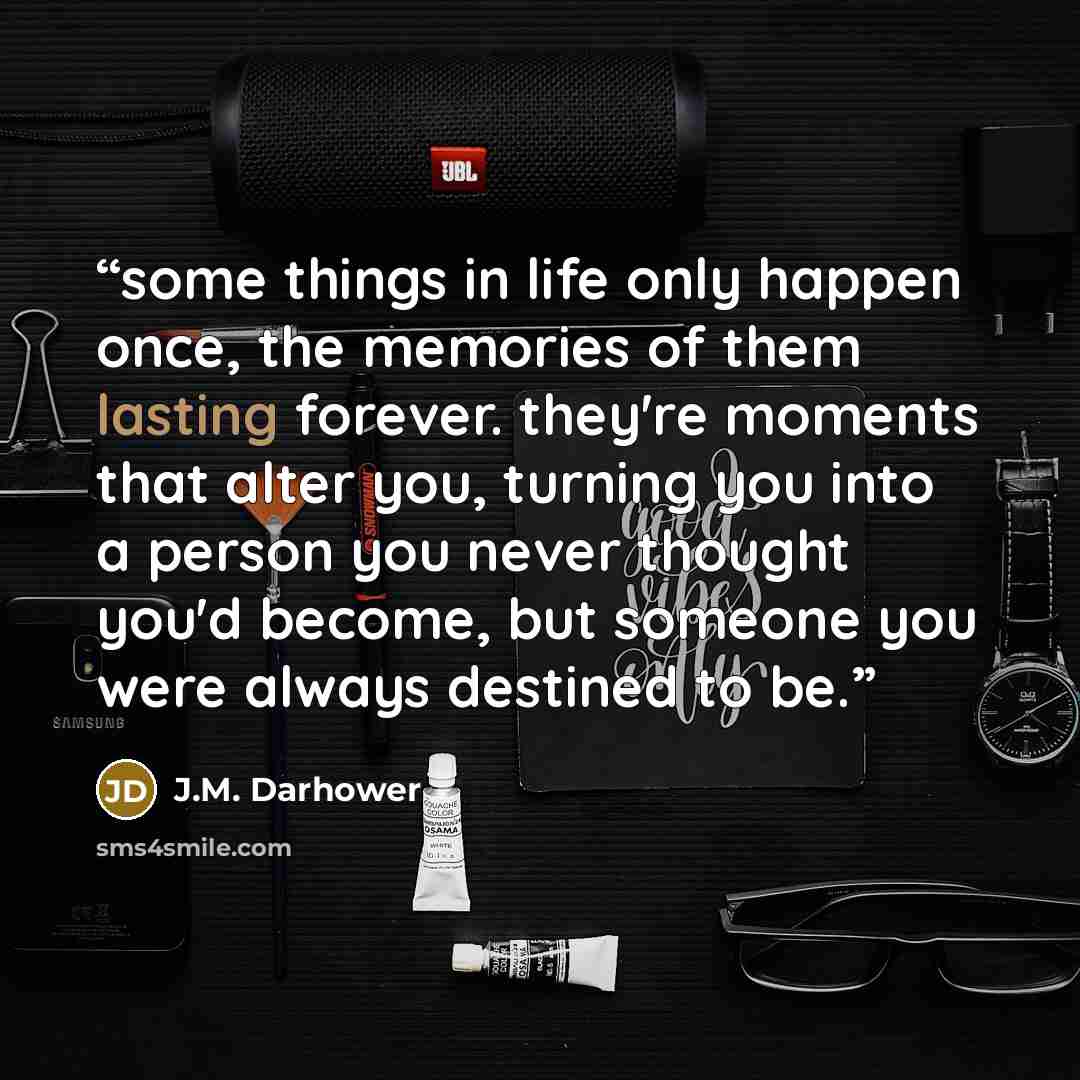 “some things in life only happen once, the memories of them lasting forever. they're moments that alter you, turning you into a person you never thought you'd become, but someone you were always destined to be.” quote by J.M. Darhower