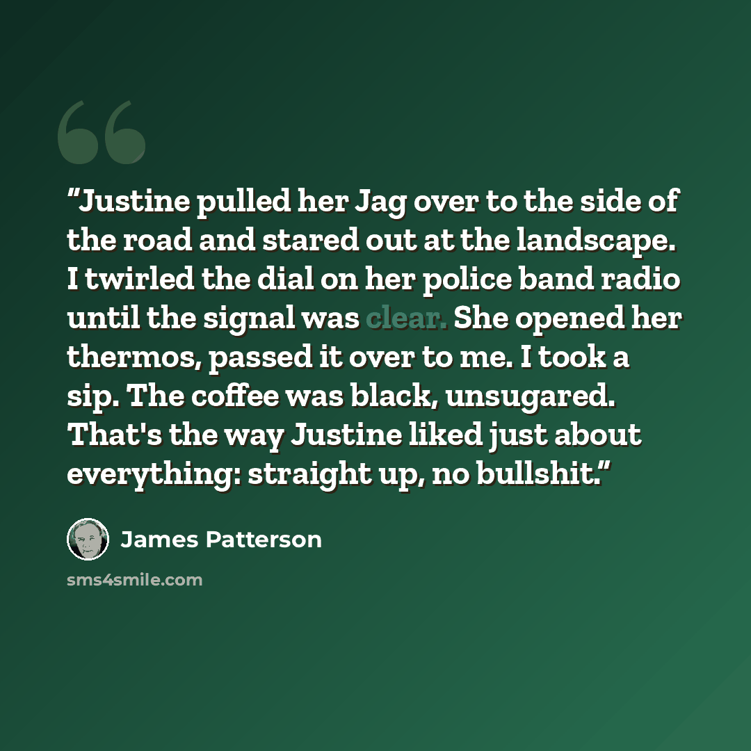 “Justine pulled her Jag over to the side of the road and stared out at the landscape. I twirled the dial on her police band radio until the signal was clear. She opened her thermos, passed it over to me. I took a sip. The coffee was black, unsugared. That's the way Justine liked just about…” quote by James Patterson
