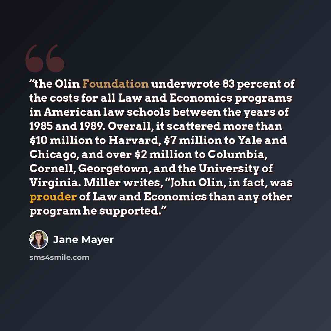 “the Olin Foundation underwrote 83 percent of the costs for all Law and Economics programs in American law schools between the years of 1985 and 1989. Overall, it scattered more than $10 million to Harvard, $7 million to Yale and Chicago, and over $2 million to Columbia, Cornell, Georgetown, and…” quote by Jane Mayer