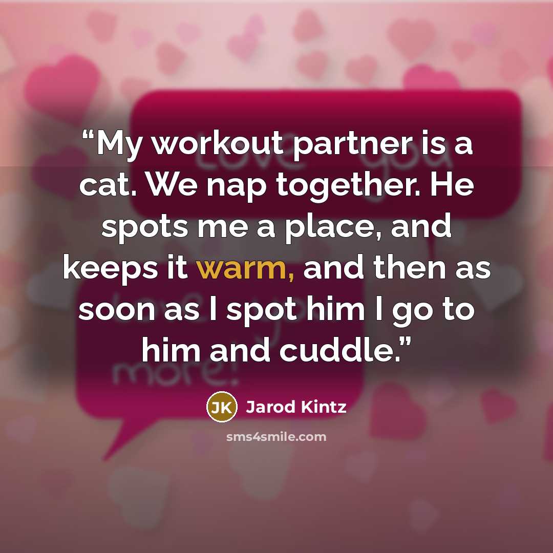 “My workout partner is a cat. We nap together. He spots me a place, and keeps it warm, and then as soon as I spot him I go to him and cuddle.” quote by Jarod Kintz