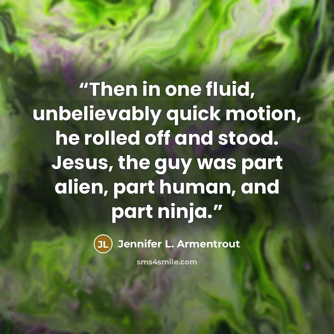 “Then in one fluid, unbelievably quick motion, he rolled off and stood. Jesus, the guy was part alien, part human, and part ninja.” quote by Jennifer L. Armentrout