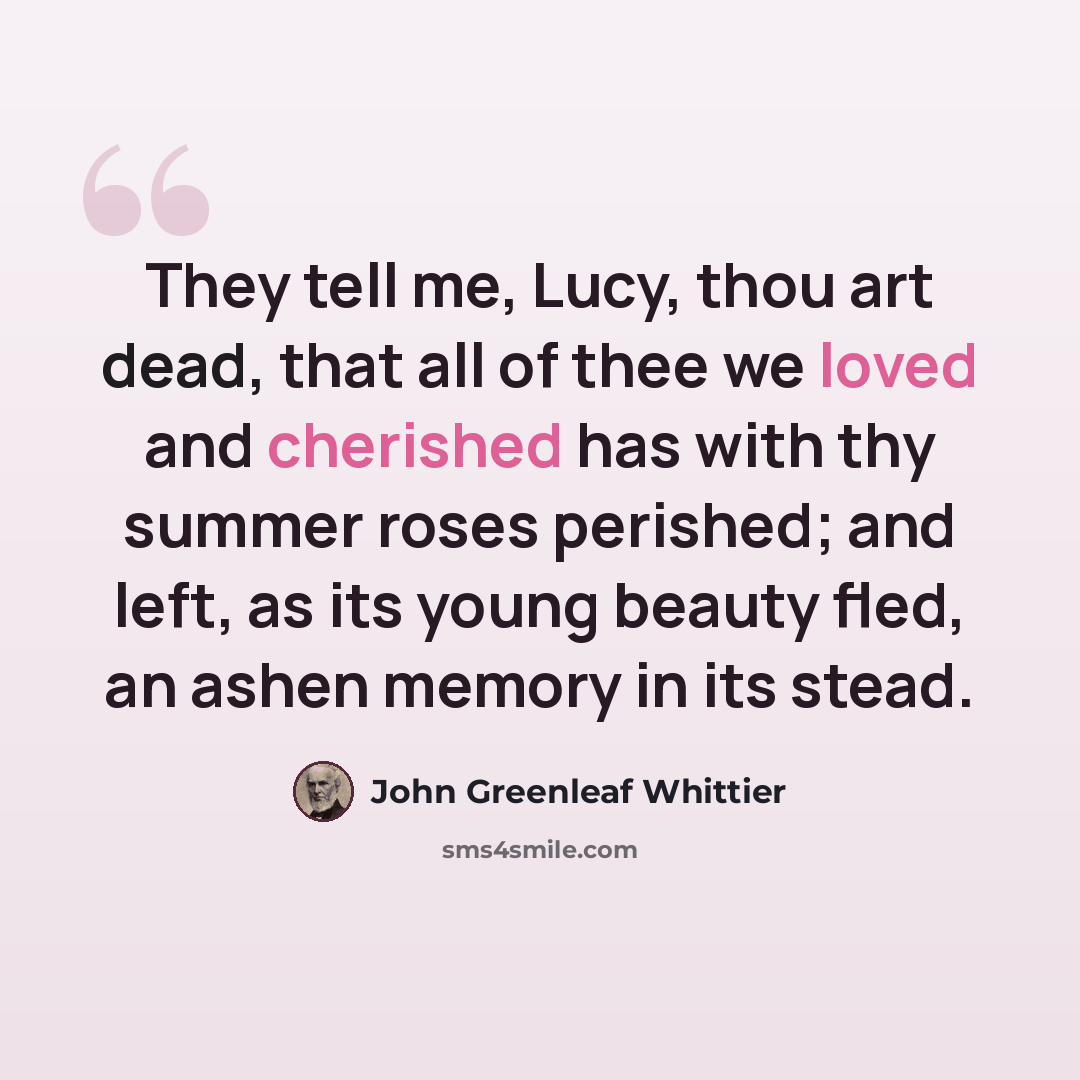 “They tell me, Lucy, thou art dead, that all of thee we loved and cherished has with thy summer roses perished; and left, as its young beauty fled, an ashen memory in its stead.” quote by John Greenleaf Whittier
