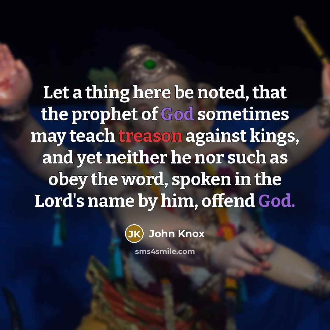 “Let a thing here be noted, that the prophet of God sometimes may teach treason against kings, and yet neither he nor such as obey the word, spoken in the Lord's name by him, offend God.” quote by John Knox