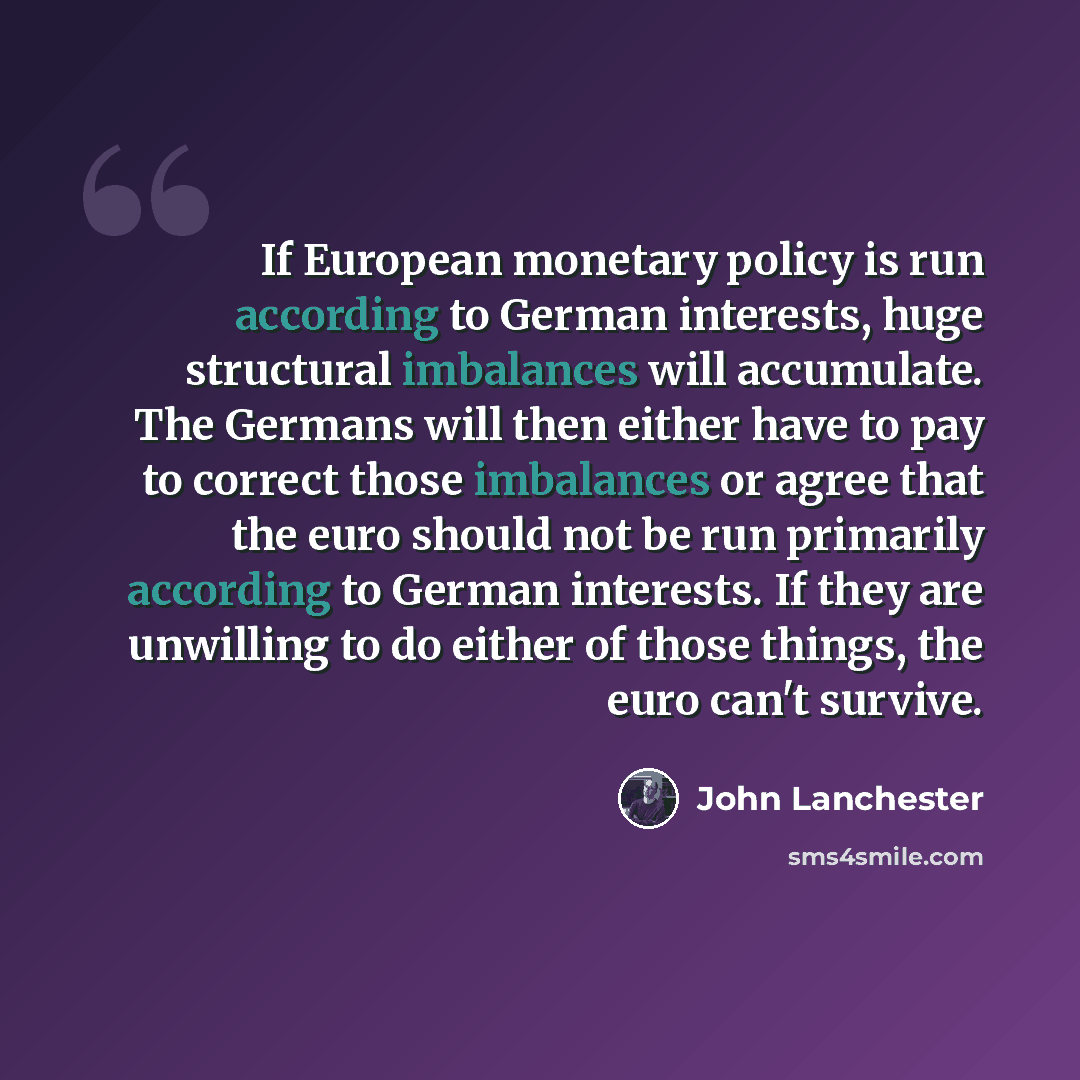 “If European monetary policy is run according to German interests, huge structural imbalances will accumulate. The Germans will then either have to pay to correct those imbalances or agree that the euro should not be run primarily according to German interests. If they are unwilling to do either of…” quote by John Lanchester