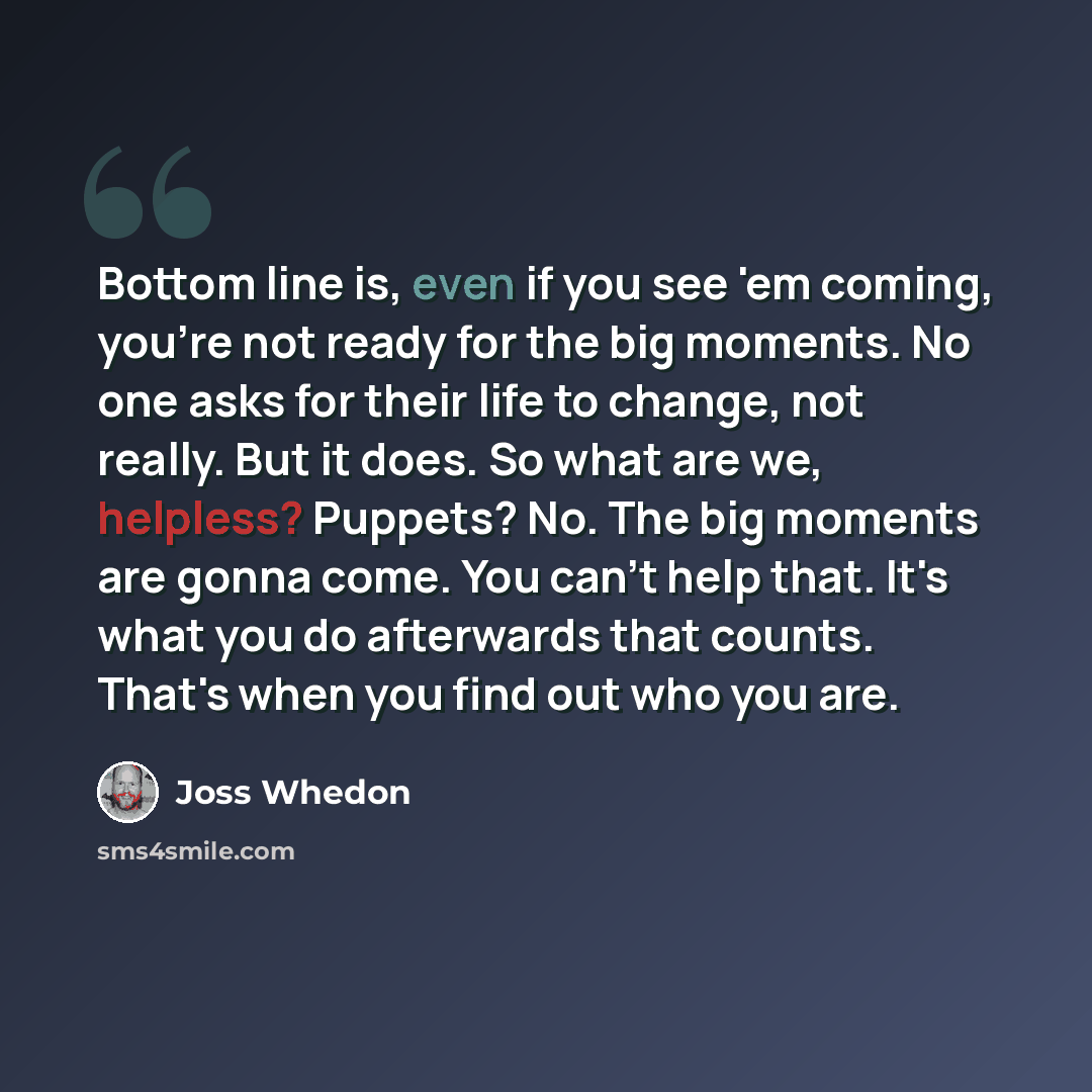 “Bottom line is, even if you see 'em coming, you're not ready for the big moments. No one asks for their life to change, not really. But it does. So what are we, helpless? Puppets? No. The big moments are gonna come. You can't help that. It's what you do afterwards that counts. That's when you find…” quote by Joss Whedon
