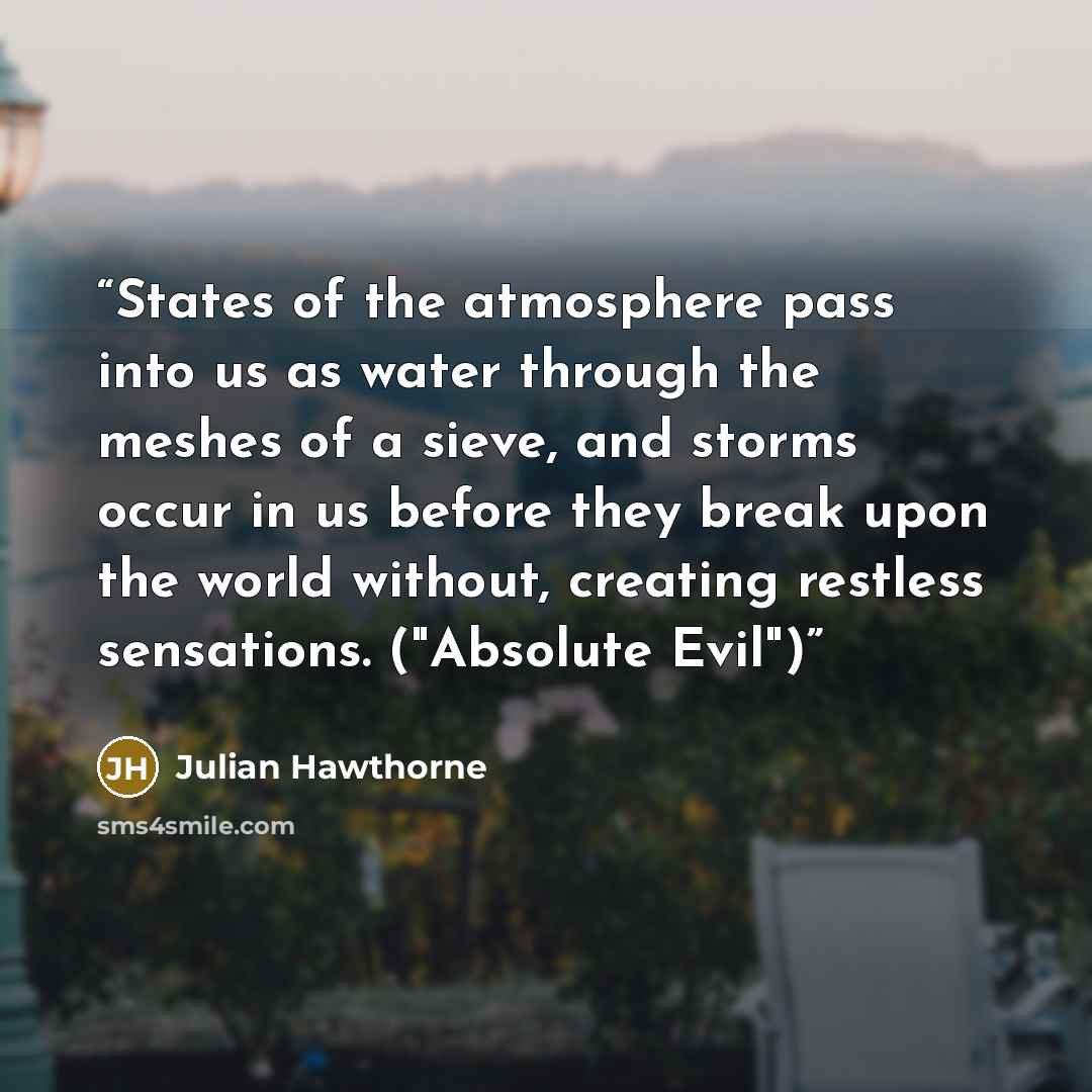 “States of the atmosphere pass into us as water through the meshes of a sieve, and storms occur in us before they break upon the world without, creating restless sensations. ("Absolute Evil")” quote by Julian Hawthorne