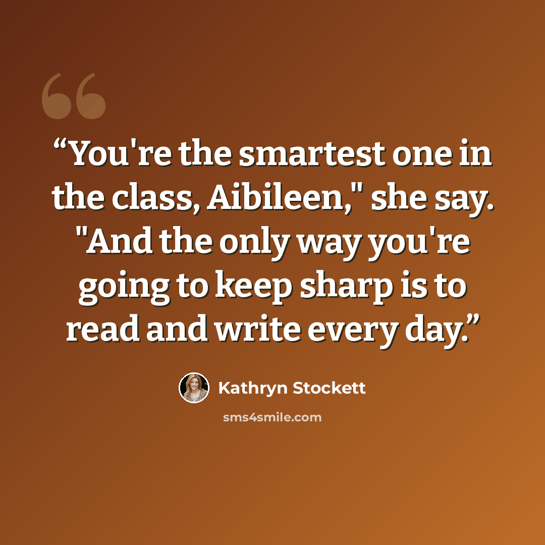 “You're the smartest one in the class, Aibileen," she say. "And the only way you're going to keep sharp is to read and write every day.” quote by Kathryn Stockett