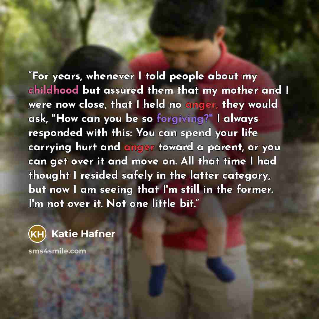 “For years, whenever I told people about my childhood but assured them that my mother and I were now close, that I held no anger, they would ask, "How can you be so forgiving?" I always responded with this: You can spend your life carrying hurt and anger toward a parent, or you can get over it and…” quote by Katie Hafner
