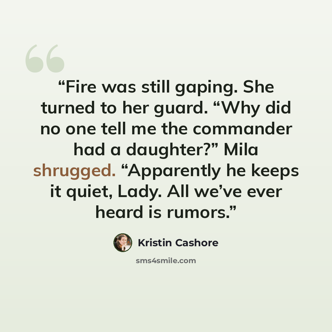 “Fire was still gaping. She turned to her guard. “Why did no one tell me the commander had a daughter?” Mila shrugged. “Apparently he keeps it quiet, Lady. All we’ve ever heard is rumors.” quote by Kristin Cashore