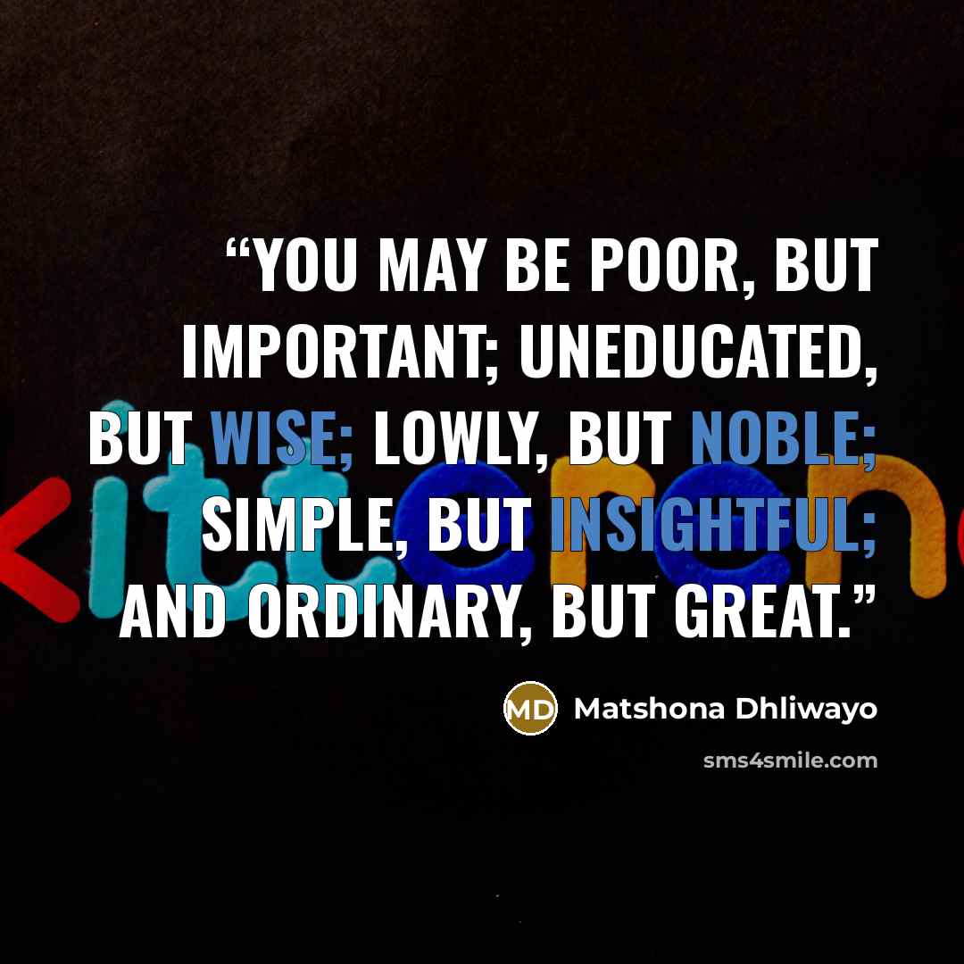 “You may be poor, but important; uneducated, but wise; lowly, but noble; simple, but insightful; and ordinary, but great.” quote by Matshona Dhliwayo