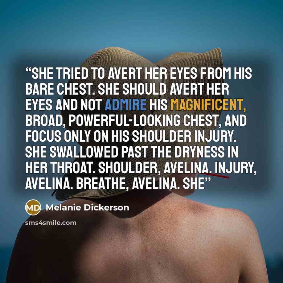 “She tried to avert her eyes from his bare chest. She should avert her eyes and not admire his magnificent, broad, powerful-looking chest, and focus only on his shoulder injury. She swallowed past the dryness in her throat. Shoulder, Avelina. Injury, Avelina. Breathe, Avelina. She” quote by Melanie Dickerson