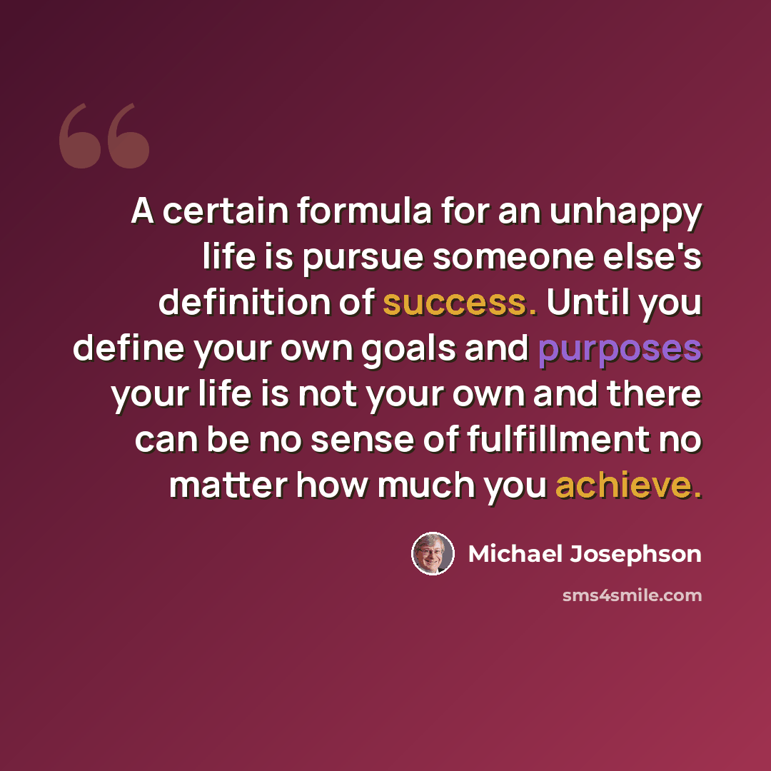 “A certain formula for an unhappy life is pursue someone else's definition of success. Until you define your own goals and purposes your life is not your own and there can be no sense of fulfillment no matter how much you achieve.” quote by Michael Josephson