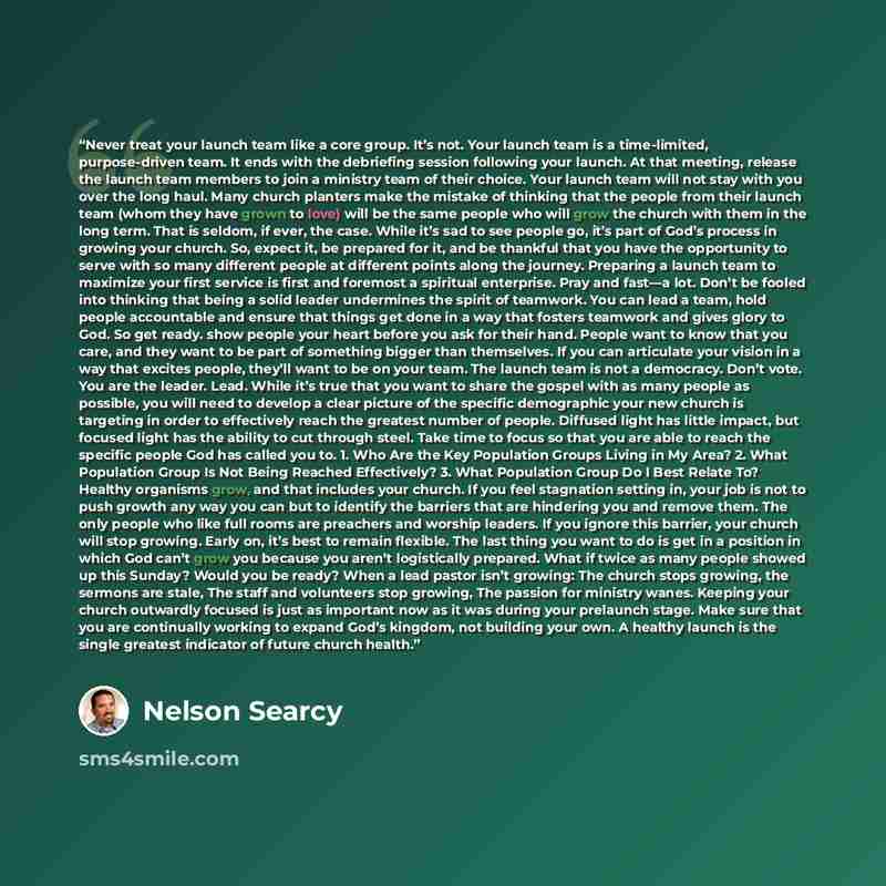 “Never treat your launch team like a core group. It’s not. Your launch team is a time-limited, purpose-driven team. It ends with the debriefing session following your launch. At that meeting, release the launch team members to join a ministry team of their choice. Your launch team will not stay…” quote by Nelson Searcy