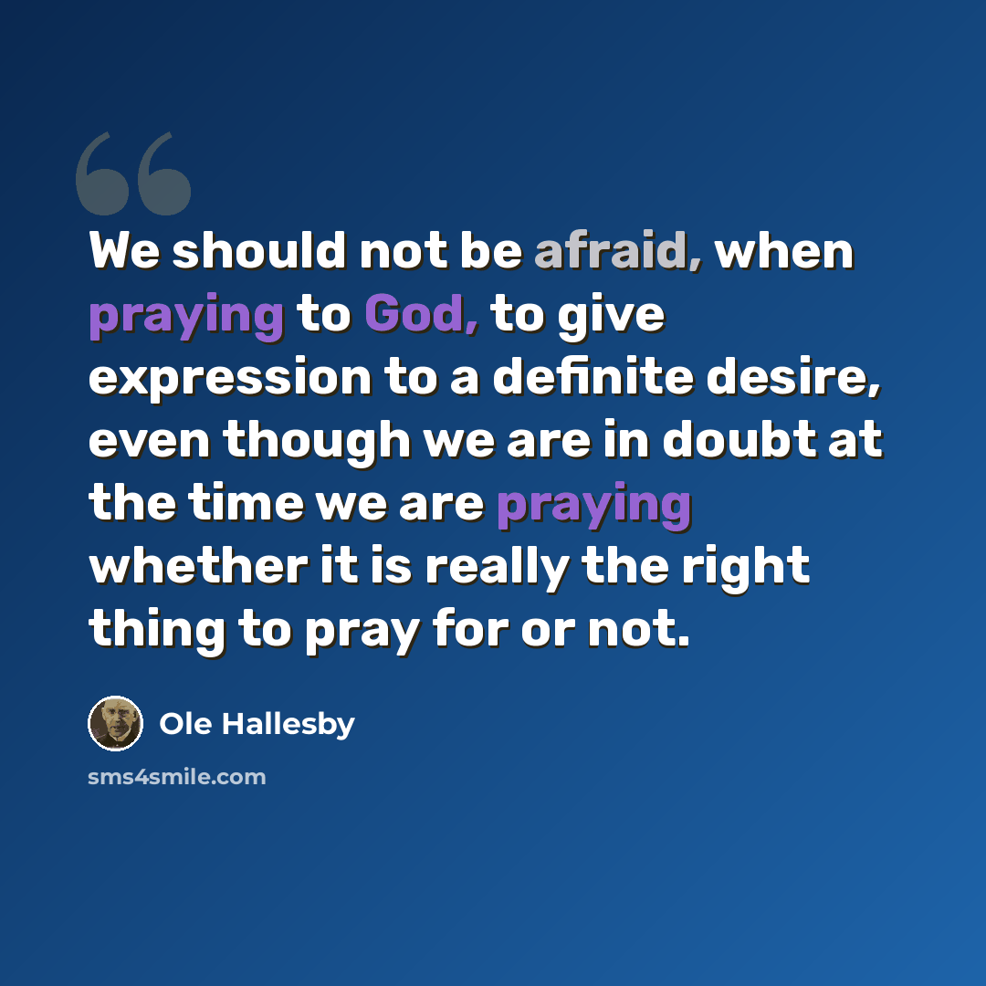 “We should not be afraid, when praying to God, to give expression to a definite desire, even though we are in doubt at the time we are praying whether it is really the right thing to pray for or not.” quote by Ole Hallesby