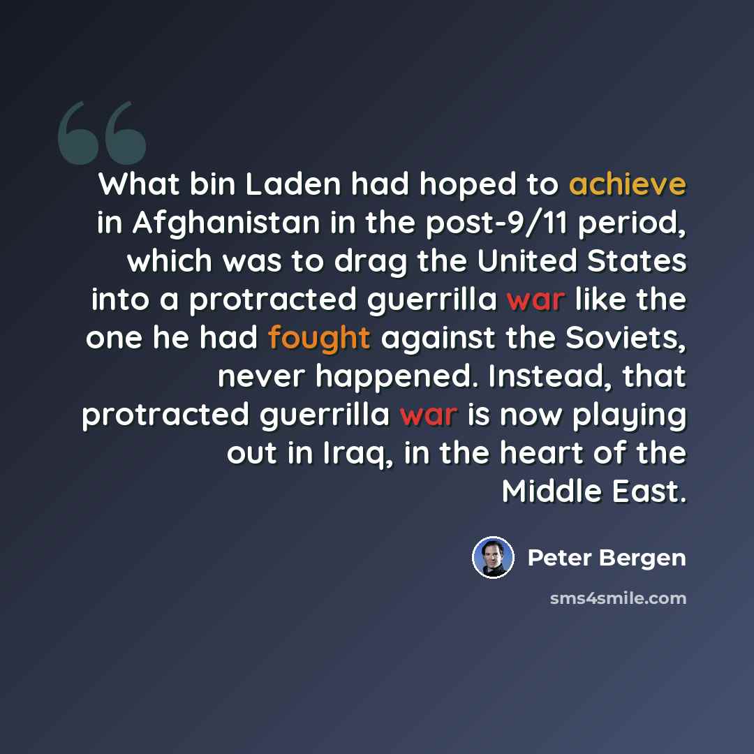 “What bin Laden had hoped to achieve in Afghanistan in the post-9/11 period, which was to drag the United States into a protracted guerrilla war like the one he had fought against the Soviets, never happened. Instead, that protracted guerrilla war is now playing out in Iraq, in the heart of the…” quote by Peter Bergen