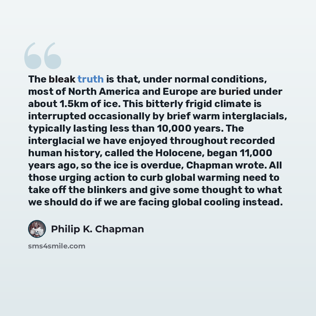 “The bleak truth is that, under normal conditions, most of North America and Europe are buried under about 1.5km of ice. This bitterly frigid climate is interrupted occasionally by brief warm interglacials, typically lasting less than 10,000 years. The interglacial we have enjoyed throughout…” quote by Philip K. Chapman