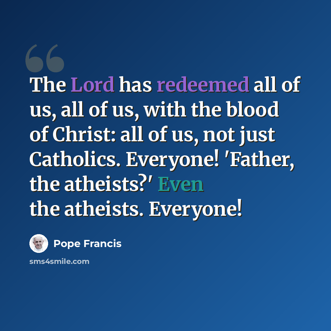 “The Lord has redeemed all of us, all of us, with the blood of Christ: all of us, not just Catholics. Everyone! 'Father, the atheists?' Even the atheists. Everyone!” quote by Pope Francis