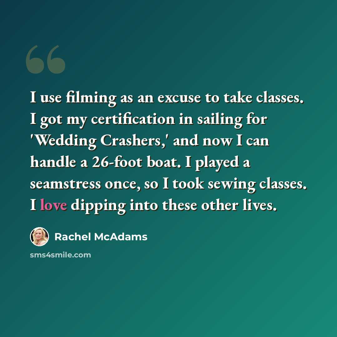 “I use filming as an excuse to take classes. I got my certification in sailing for 'Wedding Crashers,' and now I can handle a 26-foot boat. I played a seamstress once, so I took sewing classes. I love dipping into these other lives.” quote by Rachel McAdams