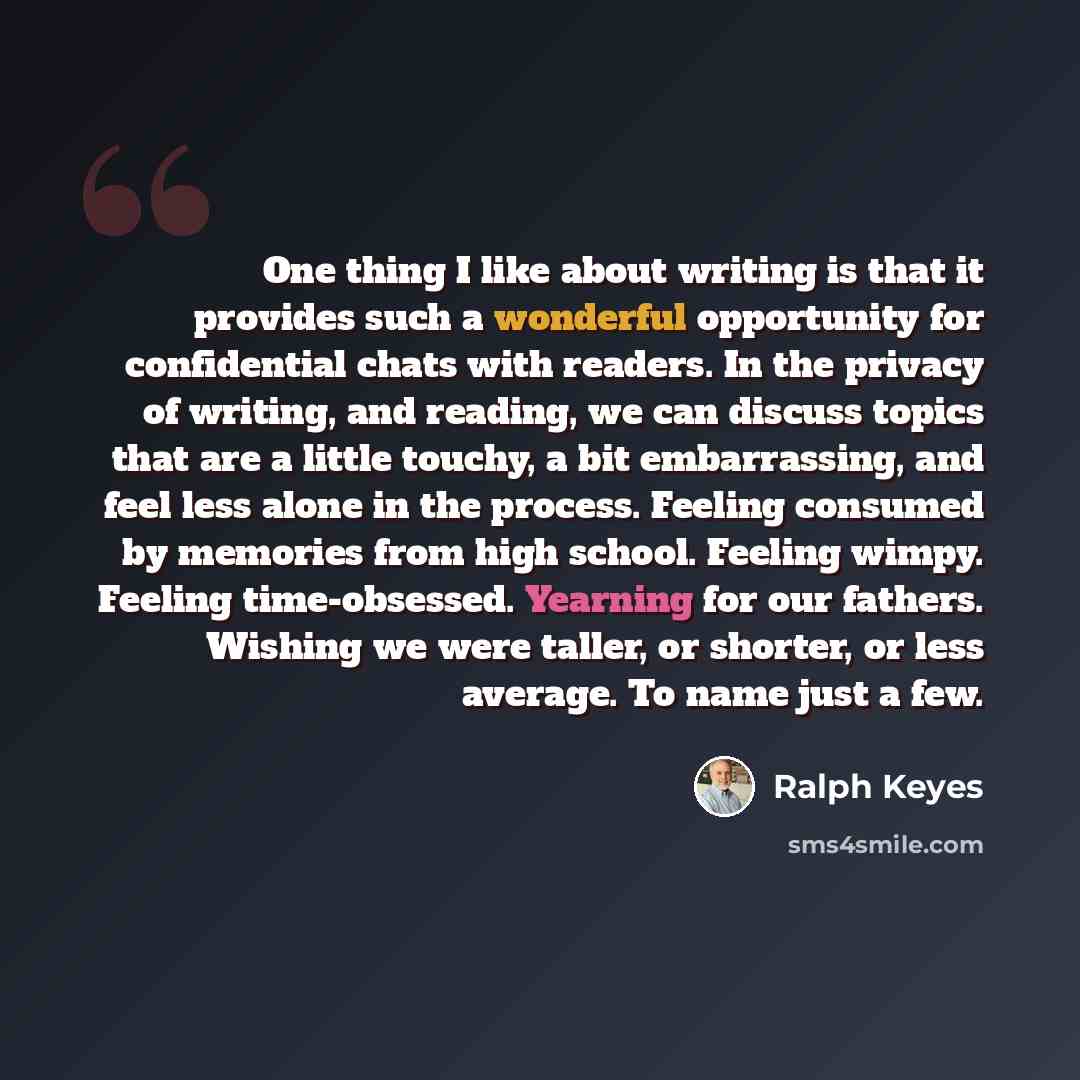 “One thing I like about writing is that it provides such a wonderful opportunity for confidential chats with readers. In the privacy of writing, and reading, we can discuss topics that are a little touchy, a bit embarrassing, and feel less alone in the process. Feeling consumed by memories from…” quote by Ralph Keyes
