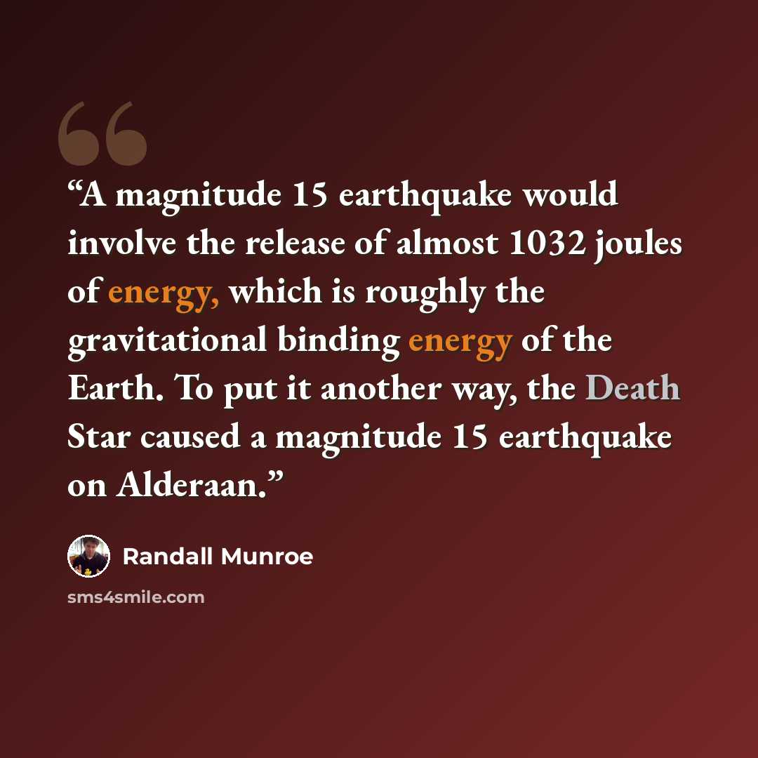 “A magnitude 15 earthquake would involve the release of almost 1032 joules of energy, which is roughly the gravitational binding energy of the Earth. To put it another way, the Death Star caused a magnitude 15 earthquake on Alderaan.” quote by Randall Munroe