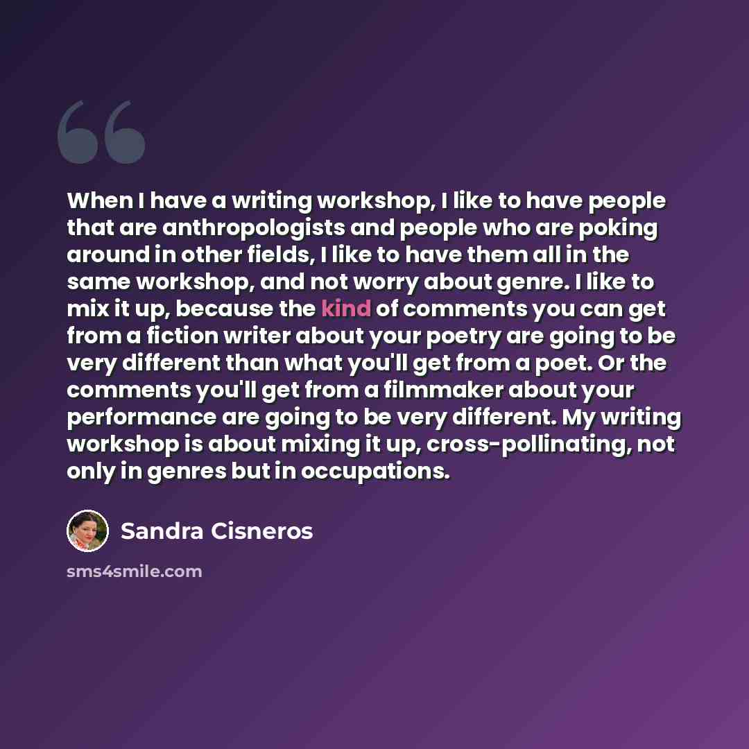 “When I have a writing workshop, I like to have people that are anthropologists and people who are poking around in other fields, I like to have them all in the same workshop, and not worry about genre. I like to mix it up, because the kind of comments you can get from a fiction writer about your…” quote by Sandra Cisneros