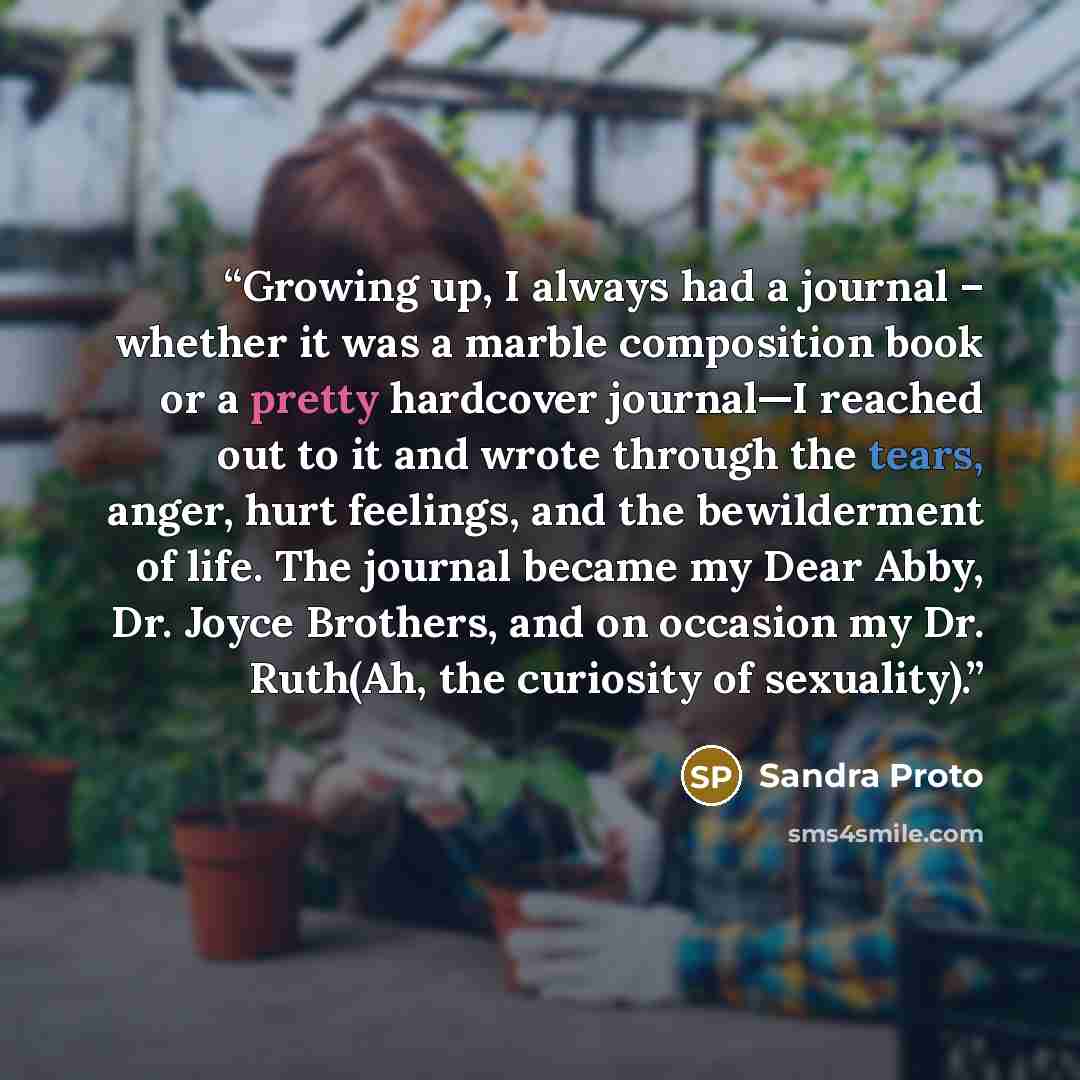 “Growing up, I always had a journal – whether it was a marble composition book or a pretty hardcover journal—I reached out to it and wrote through the tears, anger, hurt feelings, and the bewilderment of life. The journal became my Dear Abby, Dr. Joyce Brothers, and on occasion my Dr. Ruth(Ah, the…” quote by Sandra Proto
