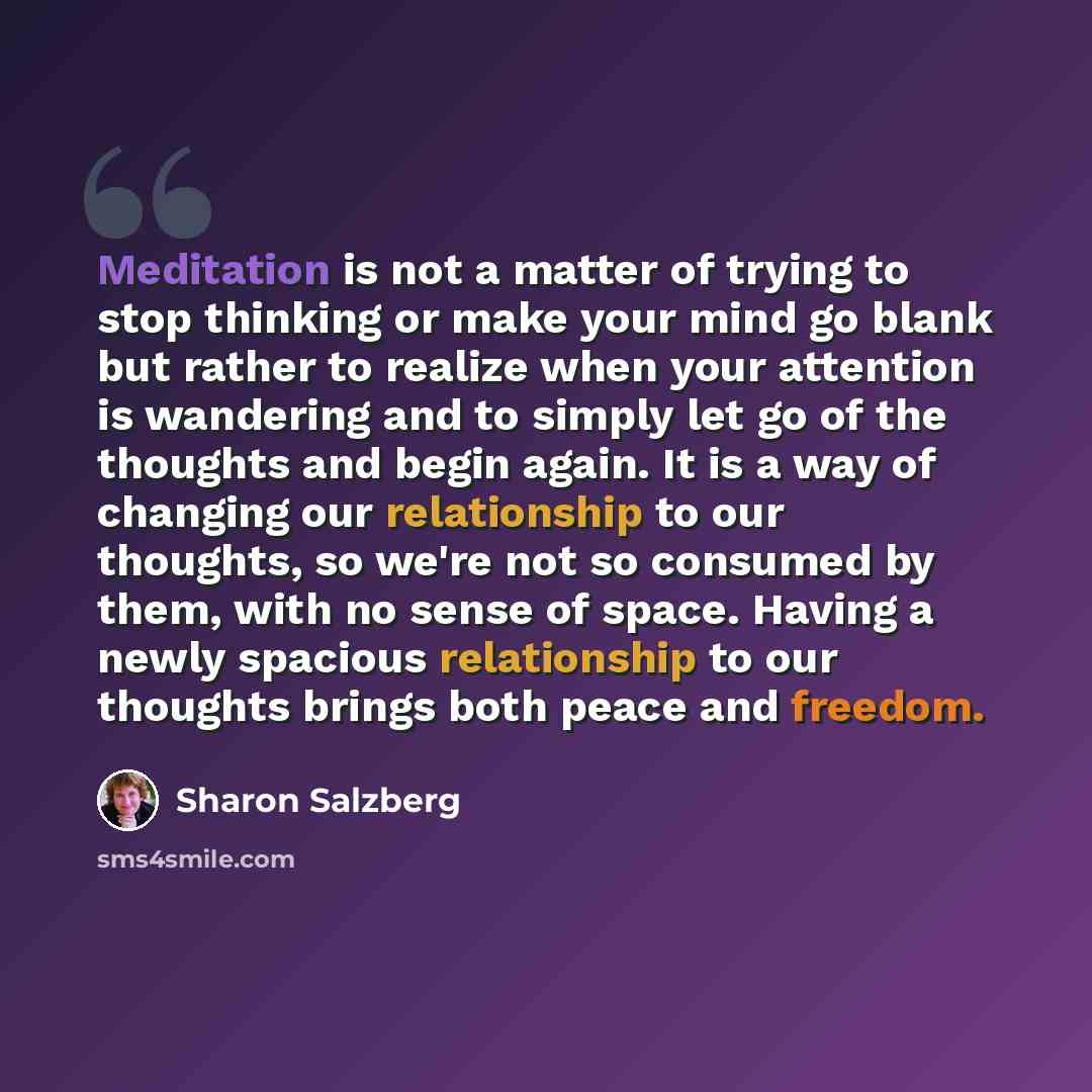 “Meditation is not a matter of trying to stop thinking or make your mind go blank but rather to realize when your attention is wandering and to simply let go of the thoughts and begin again. It is a way of changing our relationship to our thoughts, so we're not so consumed by them, with no sense of…” quote by Sharon Salzberg