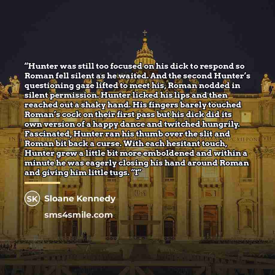 “Hunter was still too focused on his dick to respond so Roman fell silent as he waited. And the second Hunter’s questioning gaze lifted to meet his, Roman nodded in silent permission. Hunter licked his lips and then reached out a shaky hand. His fingers barely touched Roman’s cock on their first…” quote by Sloane Kennedy