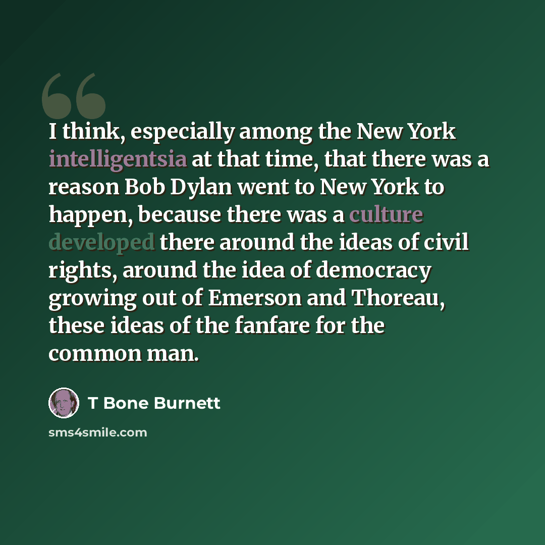 “I think, especially among the New York intelligentsia at that time, that there was a reason Bob Dylan went to New York to happen, because there was a culture developed there around the ideas of civil rights, around the idea of democracy growing out of Emerson and Thoreau, these ideas of the…” quote by T Bone Burnett