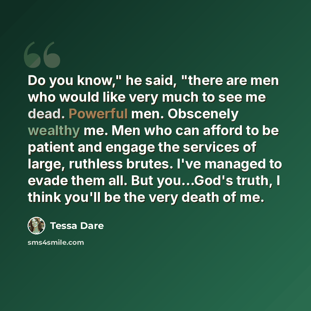 “Do you know," he said, "there are men who would like very much to see me dead. Powerful men. Obscenely wealthy me. Men who can afford to be patient and engage the services of large, ruthless brutes. I've managed to evade them all. But you...God's truth, I think you'll be the very death of me.” quote by Tessa Dare