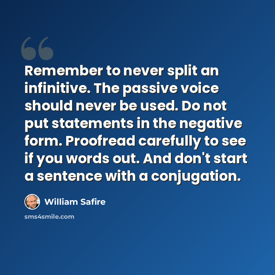 “Remember to never split an infinitive. The passive voice should never be used. Do not put statements in the negative form. Proofread carefully to see if you words out. And don't start a sentence with a conjugation.” quote by William Safire