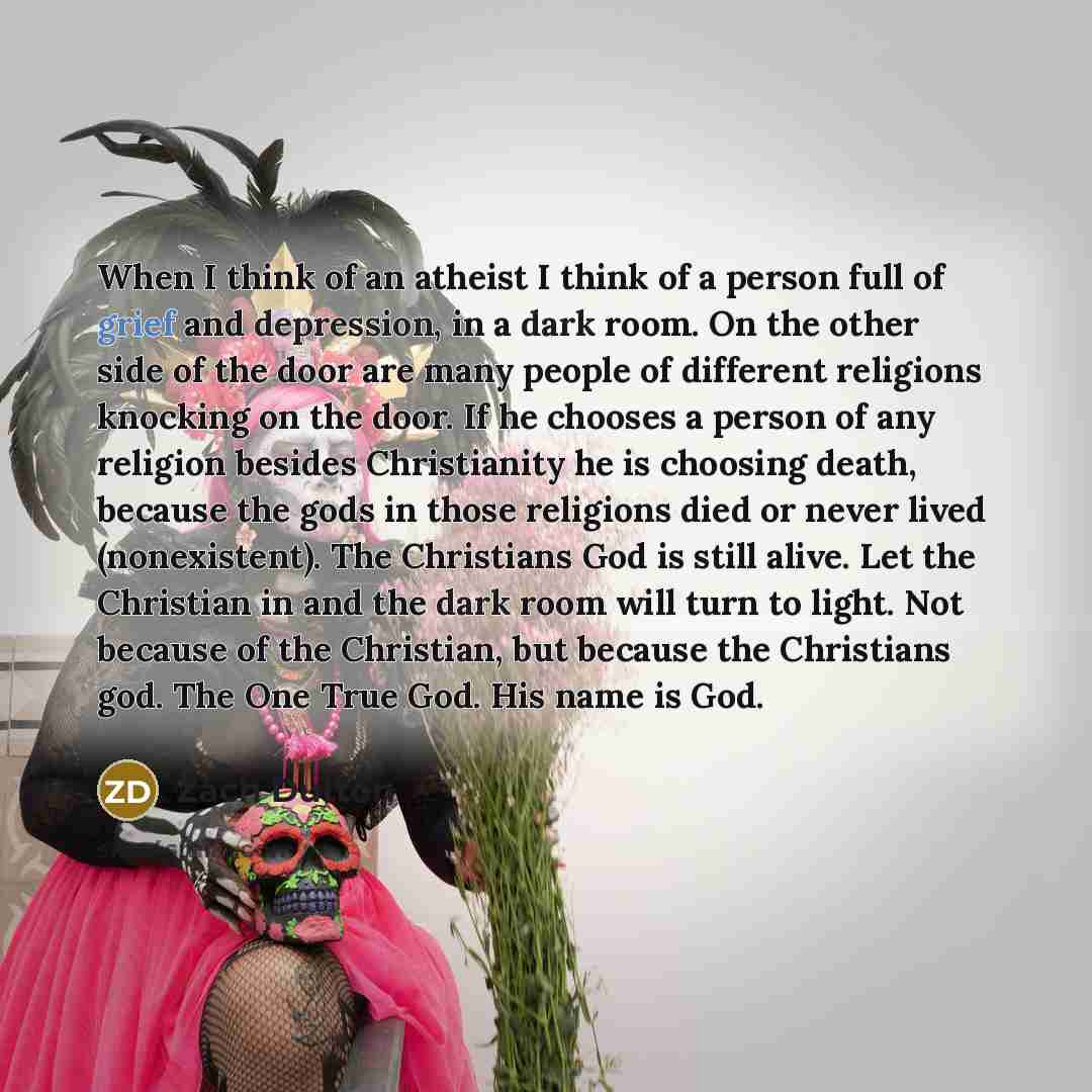 “When I think of an atheist I think of a person full of grief and depression, in a dark room. On the other side of the door are many people of different religions knocking on the door. If he chooses a person of any religion besides Christianity he is choosing death, because the gods in those…” quote by Zach Dutton