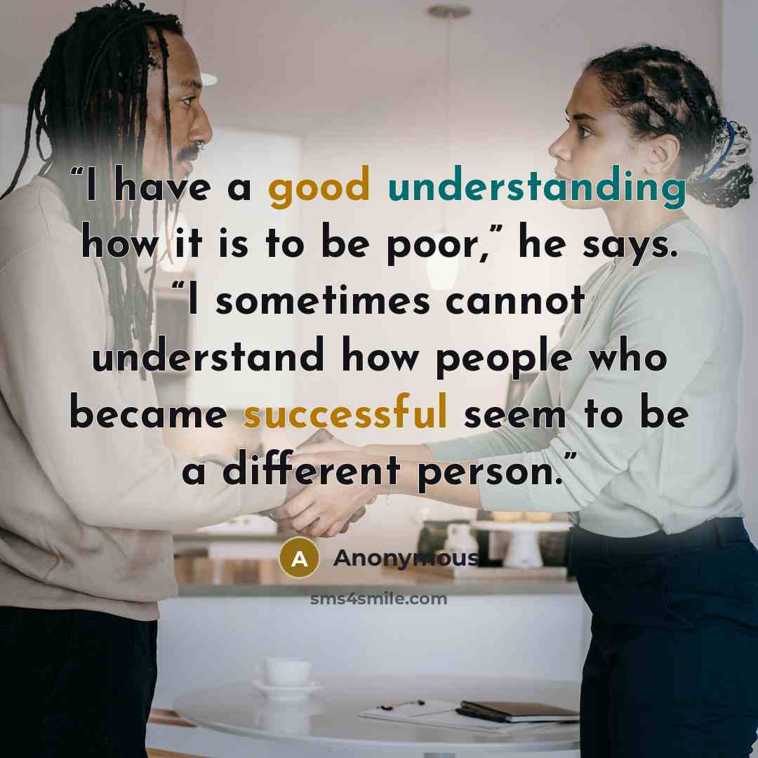 “I have a good understanding how it is to be poor,” he says. “I sometimes cannot understand how people who became successful seem to be a different person.” quote by Anonymous