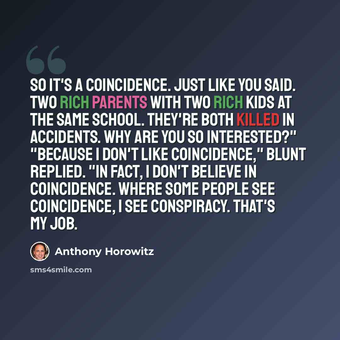 “So it's a coincidence. Just like you said. Two rich parents with two rich kids at the same school. They're both killed in accidents. Why are you so interested?" "Because I don't like coincidence," Blunt replied. "In fact, I don't believe in coincidence. Where some people see coincidence, I see…” quote by Anthony Horowitz