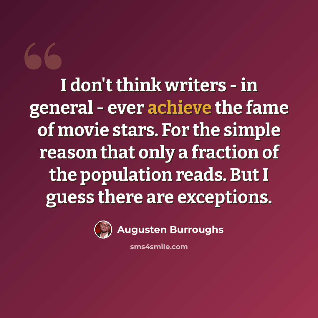 “I don't think writers - in general - ever achieve the fame of movie stars. For the simple reason that only a fraction of the population reads. But I guess there are exceptions.” quote by Augusten Burroughs