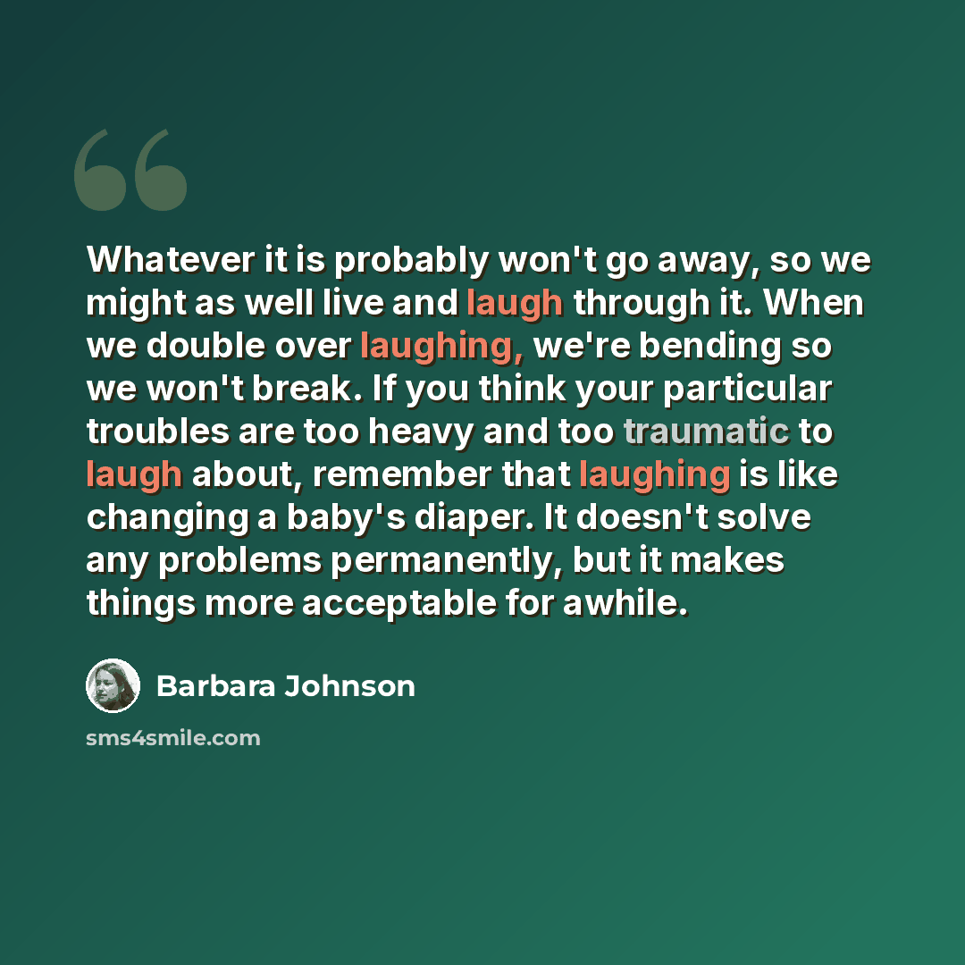 “Whatever it is probably won't go away, so we might as well live and laugh through it. When we double over laughing, we're bending so we won't break. If you think your particular troubles are too heavy and too traumatic to laugh about, remember that laughing is like changing a baby's diaper. It…” quote by Barbara Johnson